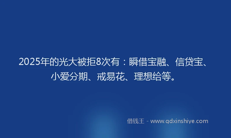 2025年的光大被拒8次有：瞬借宝融、信贷宝、小爱分期、戒易花、理想给等。