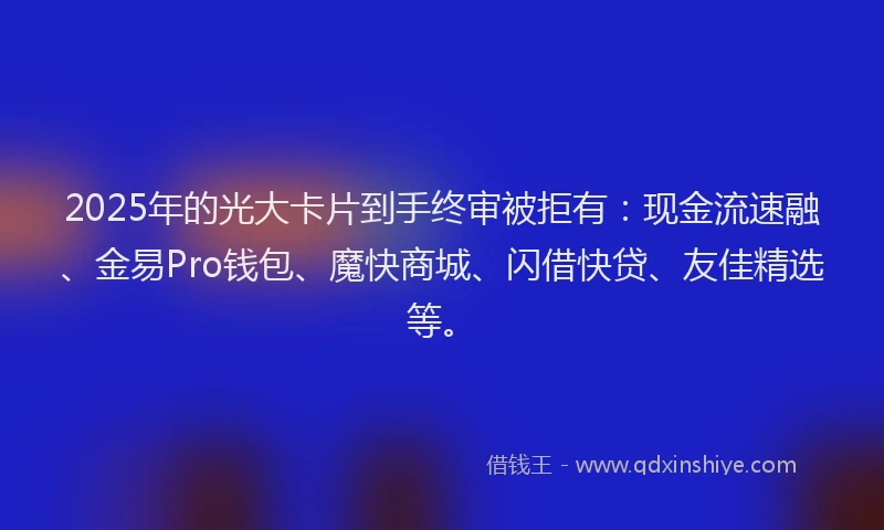 2025年的光大卡片到手终审被拒有：现金流速融、金易Pro钱包、魔快商城、闪借快贷、友佳精选等。