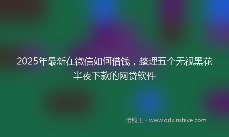 2025年最新在微信如何借钱，整理五个无视黑花半夜下款的网贷软件