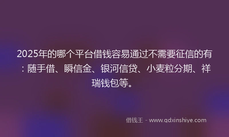 2025年的哪个平台借钱容易通过不需要征信的有：随手借、瞬信金、银河信贷、小麦粒分期、祥瑞钱包等。