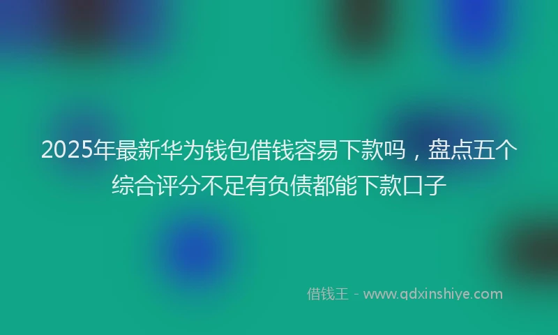 2025年最新华为钱包借钱容易下款吗，盘点五个综合评分不足有负债都能下款口子