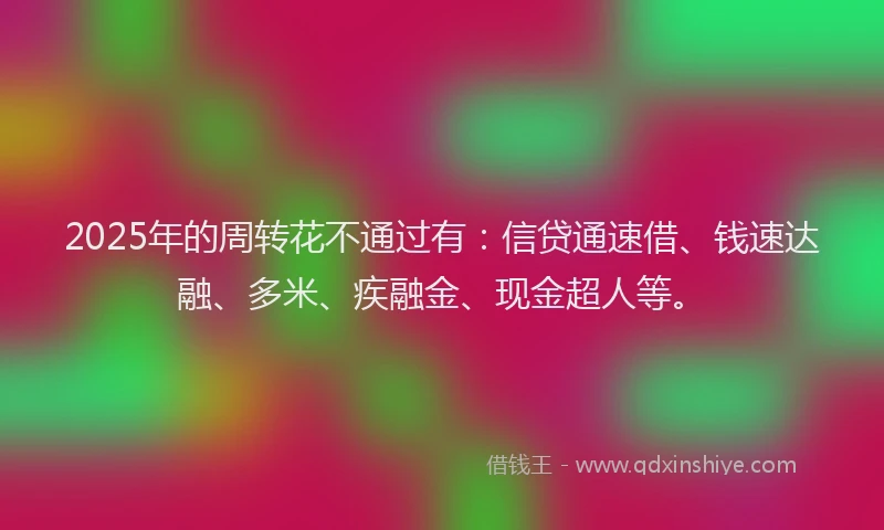 2025年的周转花不通过有：信贷通速借、钱速达融、多米、疾融金、现金超人等。