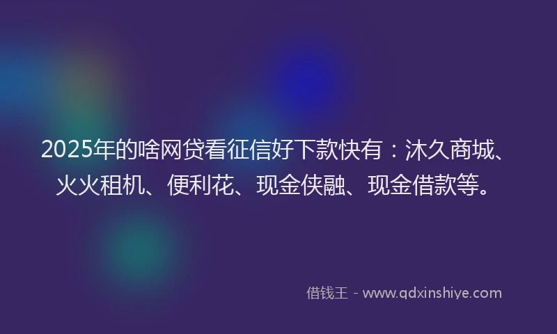 2025年的啥网贷看征信好下款快有：沐久商城、火火租机、便利花、现金侠融、现金借款等。
