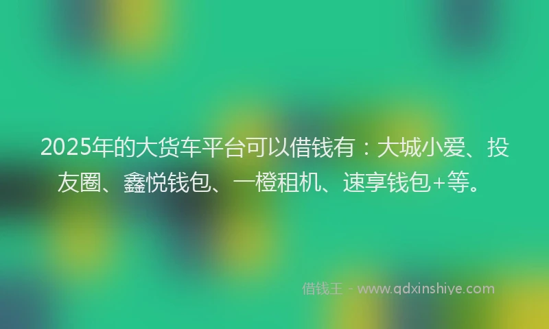 2025年的大货车平台可以借钱有：大城小爱、投友圈、鑫悦钱包、一橙租机、速享钱包+等。