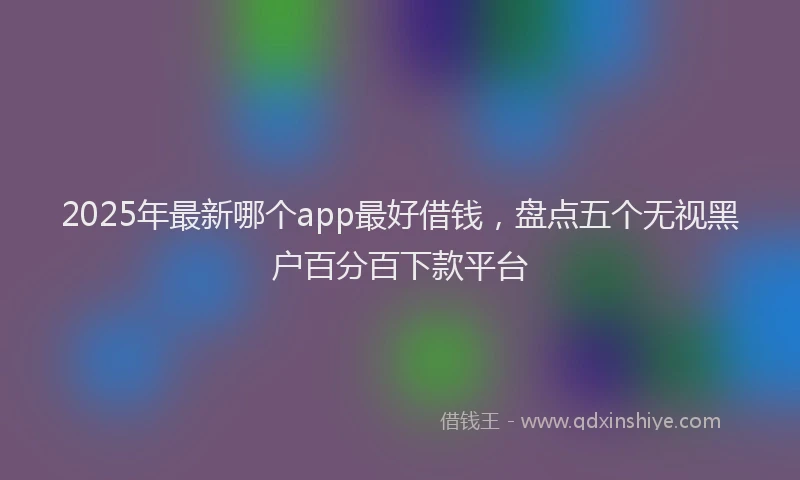 2025年最新哪个app最好借钱，盘点五个无视黑户百分百下款平台