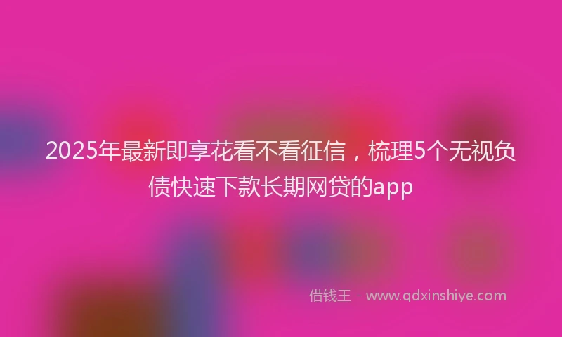 2025年最新即享花看不看征信，梳理5个无视负债快速下款长期网贷的app