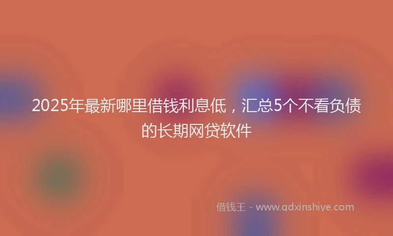 2025年最新哪里借钱利息低，汇总5个不看负债的长期网贷软件
