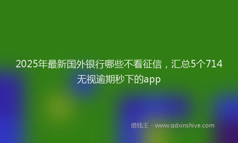2025年最新国外银行哪些不看征信，汇总5个714无视逾期秒下的app