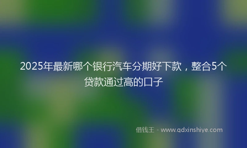 2025年最新哪个银行汽车分期好下款，整合5个贷款通过高的口子