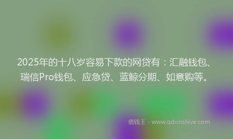 2025年的十八岁容易下款的网贷有：汇融钱包、瑞信Pro钱包、应急贷、蓝鲸分期、如意购等。