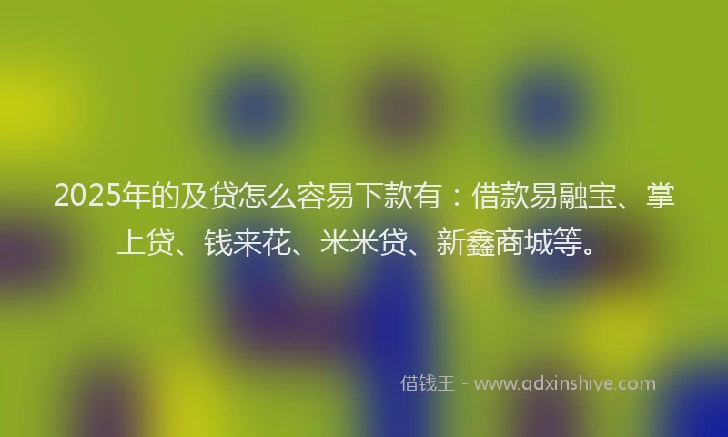 2025年的及贷怎么容易下款有：借款易融宝、掌上贷、钱来花、米米贷、新鑫商城等。