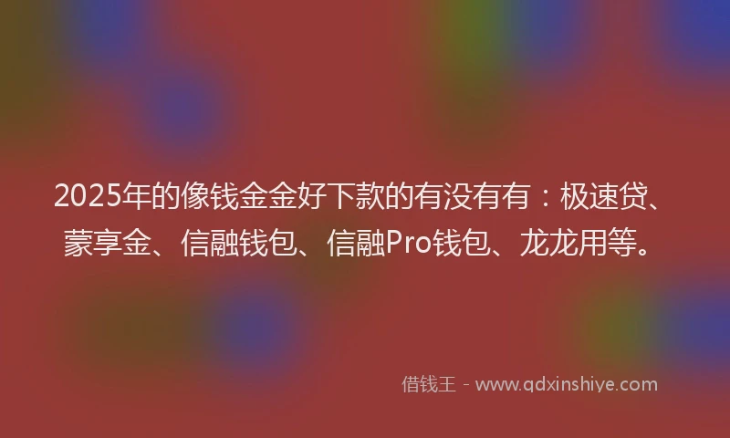 2025年的像钱金金好下款的有没有有：极速贷、蒙享金、信融钱包、信融Pro钱包、龙龙用等。