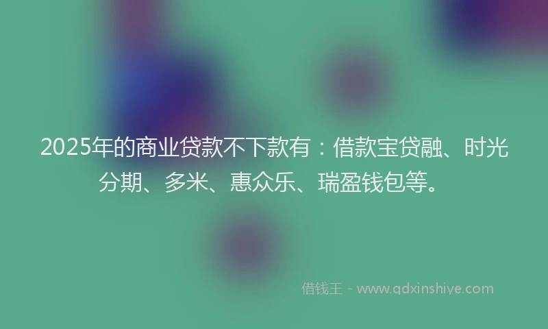 2025年的商业贷款不下款有：借款宝贷融、时光分期、多米、惠众乐、瑞盈钱包等。