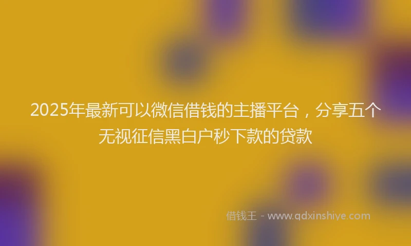 2025年最新可以微信借钱的主播平台，分享五个无视征信黑白户秒下款的贷款