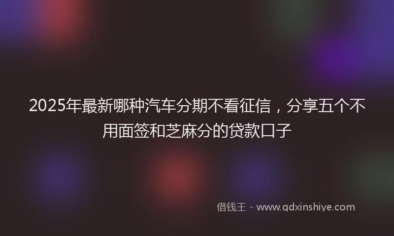 2025年最新哪种汽车分期不看征信，分享五个不用面签和芝麻分的贷款口子