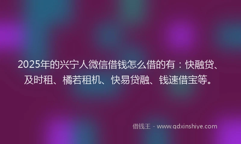 2025年的兴宁人微信借钱怎么借的有：快融贷、及时租、橘若租机、快易贷融、钱速借宝等。