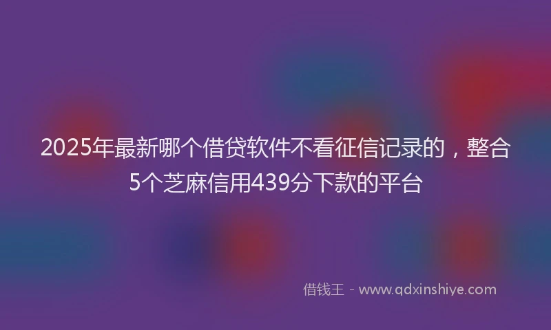 2025年最新哪个借贷软件不看征信记录的，整合5个芝麻信用439分下款的平台