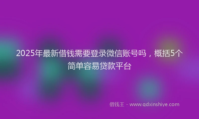 2025年最新借钱需要登录微信账号吗，概括5个简单容易贷款平台