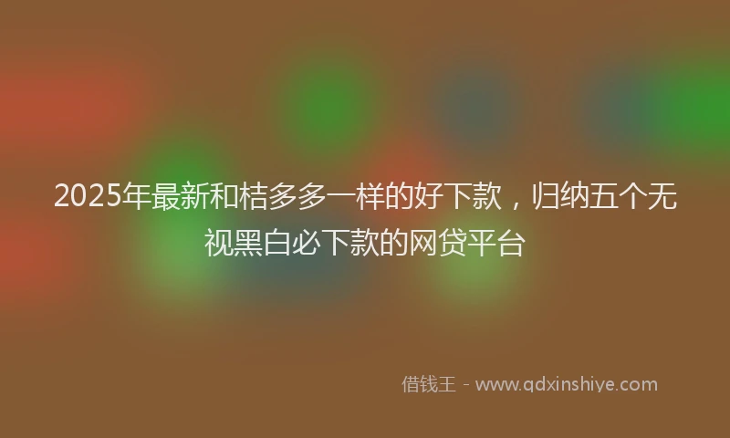 2025年最新和桔多多一样的好下款，归纳五个无视黑白必下款的网贷平台