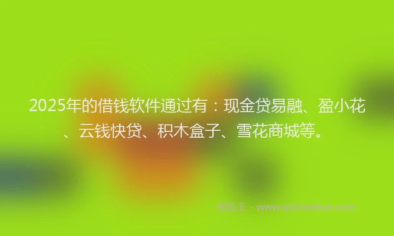 2025年的借钱软件通过有：现金贷易融、盈小花、云钱快贷、积木盒子、雪花商城等。