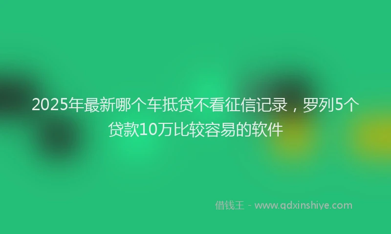 2025年最新哪个车抵贷不看征信记录，罗列5个贷款10万比较容易的软件