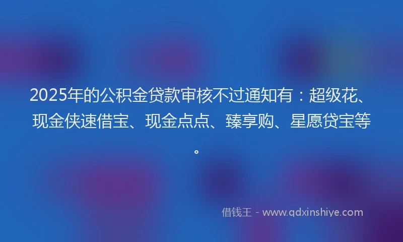 2025年的公积金贷款审核不过通知有：超级花、现金侠速借宝、现金点点、臻享购、星愿贷宝等。
