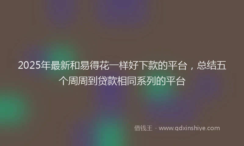 2025年最新和易得花一样好下款的平台，总结五个周周到贷款相同系列的平台
