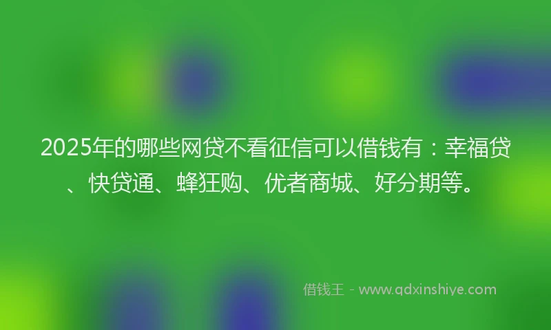 2025年的哪些网贷不看征信可以借钱有：幸福贷、快贷通、蜂狂购、优者商城、好分期等。