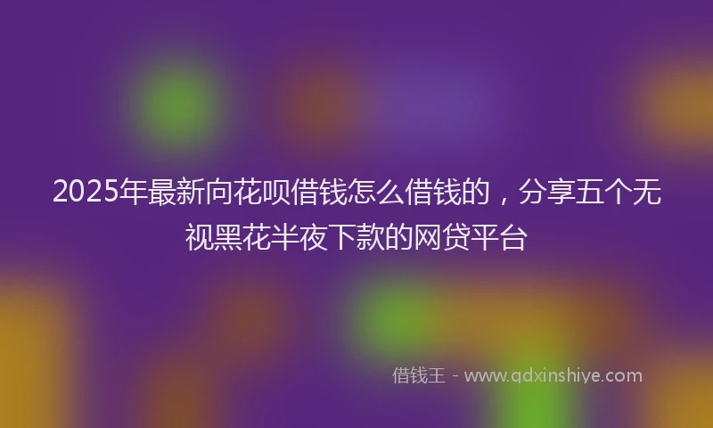 2025年最新向花呗借钱怎么借钱的，分享五个无视黑花半夜下款的网贷平台