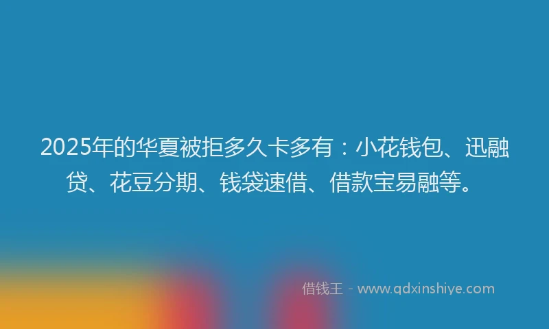 2025年的华夏被拒多久卡多有：小花钱包、迅融贷、花豆分期、钱袋速借、借款宝易融等。