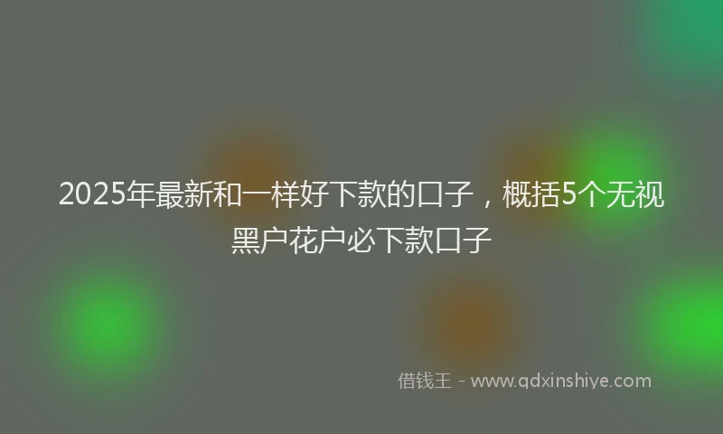 2025年最新和一样好下款的口子，概括5个无视黑户花户必下款口子