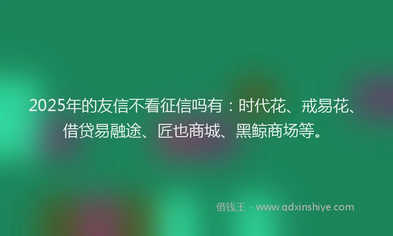 2025年的友信不看征信吗有：时代花、戒易花、借贷易融途、匠也商城、黑鲸商场等。