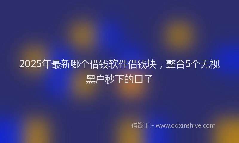 2025年最新哪个借钱软件借钱块，整合5个无视黑户秒下的口子