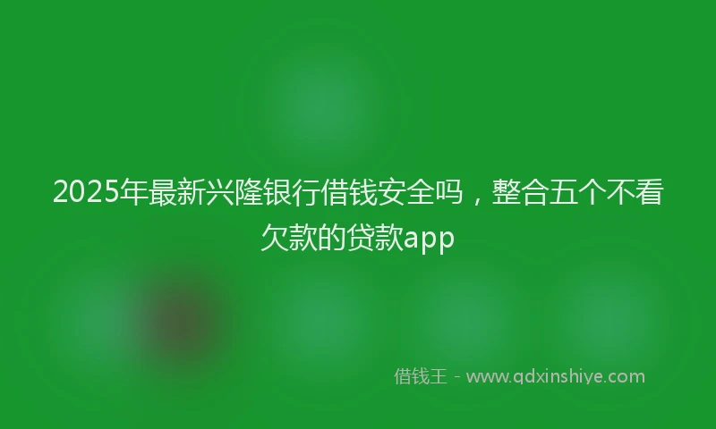 2025年最新兴隆银行借钱安全吗，整合五个不看欠款的贷款app