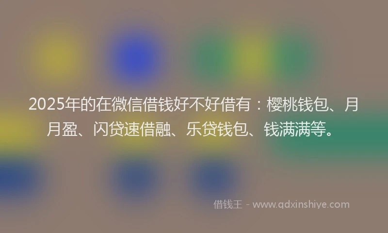 2025年的在微信借钱好不好借有：樱桃钱包、月月盈、闪贷速借融、乐贷钱包、钱满满等。