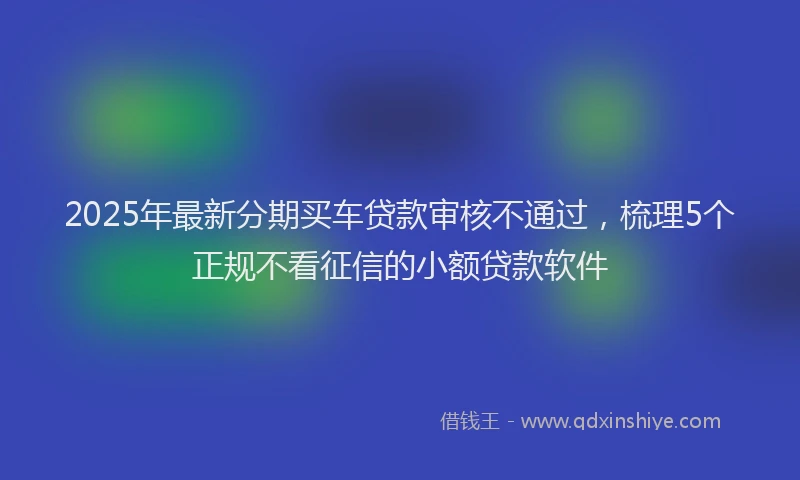 2025年最新分期买车贷款审核不通过，梳理5个正规不看征信的小额贷款软件