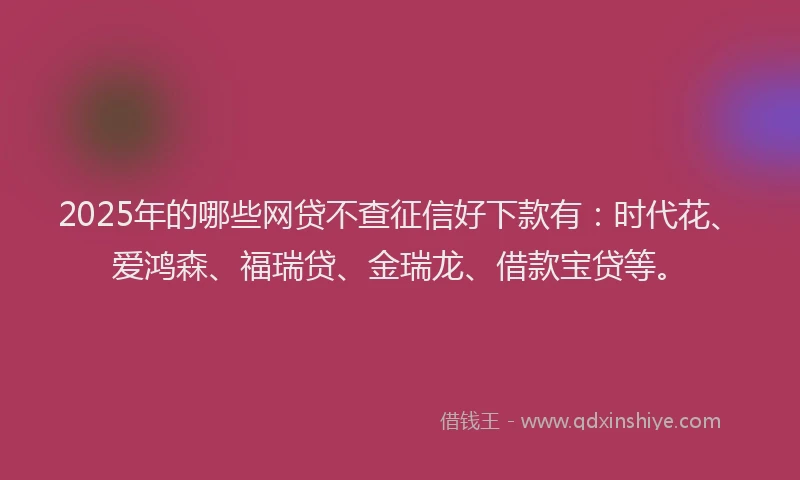 2025年的哪些网贷不查征信好下款有：时代花、爱鸿森、福瑞贷、金瑞龙、借款宝贷等。