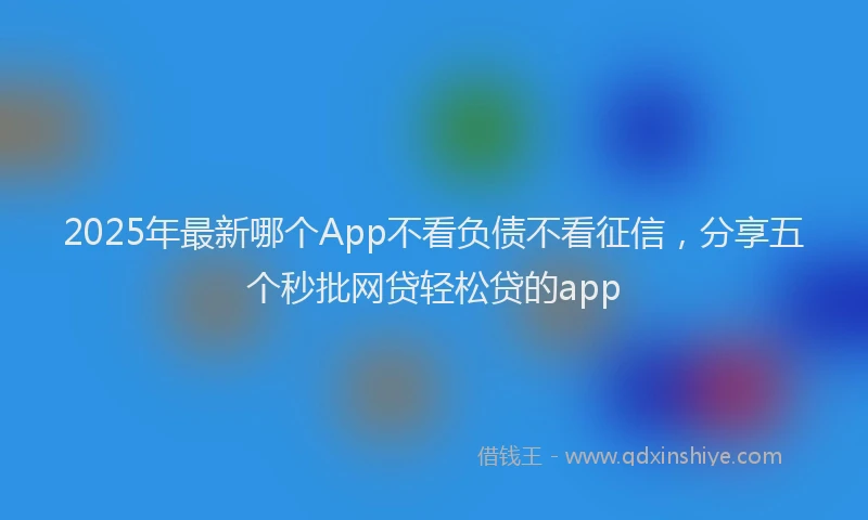 2025年最新哪个App不看负债不看征信，分享五个秒批网贷轻松贷的app