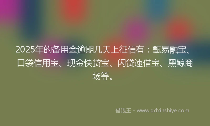 2025年的备用金逾期几天上征信有：甄易融宝、口袋信用宝、现金快贷宝、闪贷速借宝、黑鲸商场等。