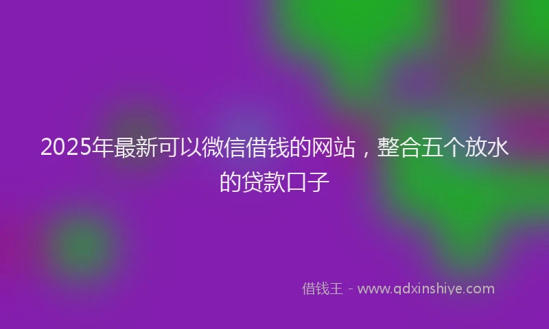 2025年最新可以微信借钱的网站，整合五个放水的贷款口子