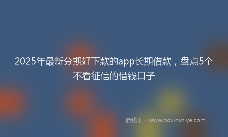 2025年最新分期好下款的app长期借款，盘点5个不看征信的借钱口子