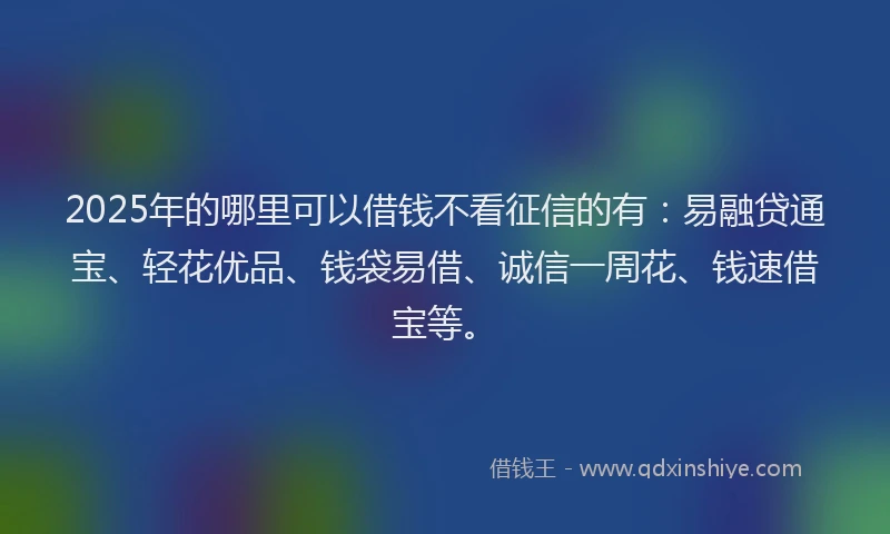 2025年的哪里可以借钱不看征信的有：易融贷通宝、轻花优品、钱袋易借、诚信一周花、钱速借宝等。