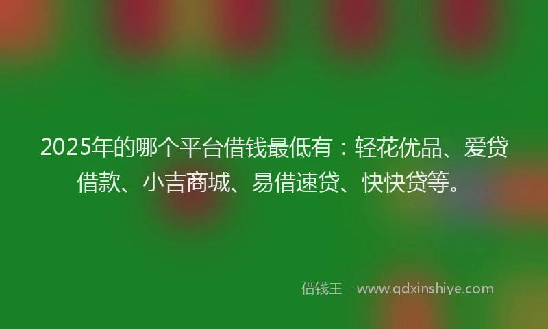 2025年的哪个平台借钱最低有：轻花优品、爱贷借款、小吉商城、易借速贷、快快贷等。