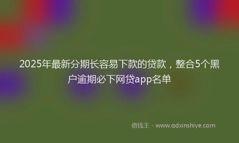 2025年最新分期长容易下款的贷款，整合5个黑户逾期必下网贷app名单