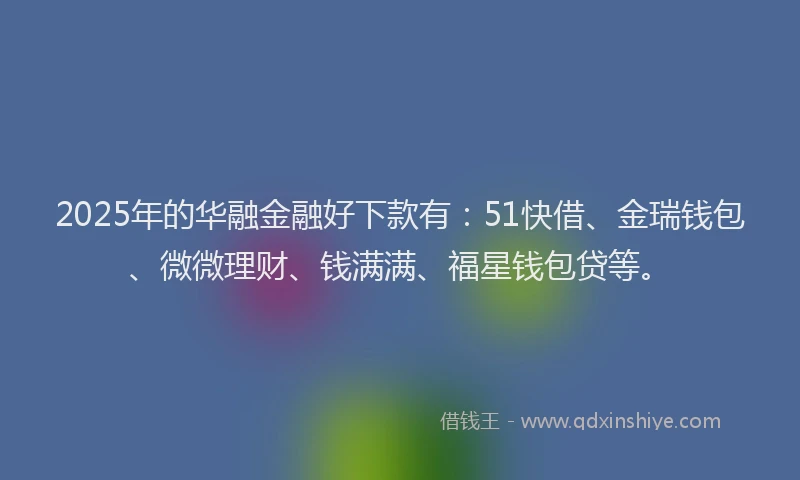 2025年的华融金融好下款有：51快借、金瑞钱包、微微理财、钱满满、福星钱包贷等。