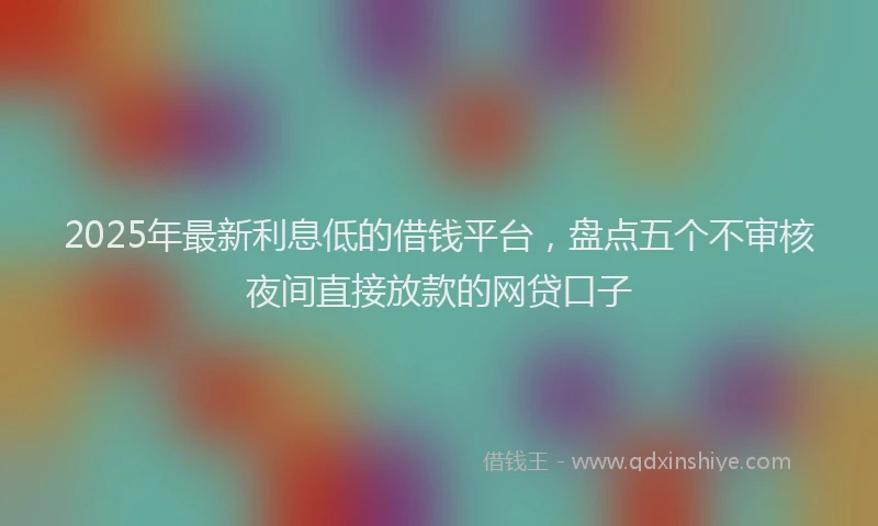 2025年最新利息低的借钱平台，盘点五个不审核夜间直接放款的网贷口子