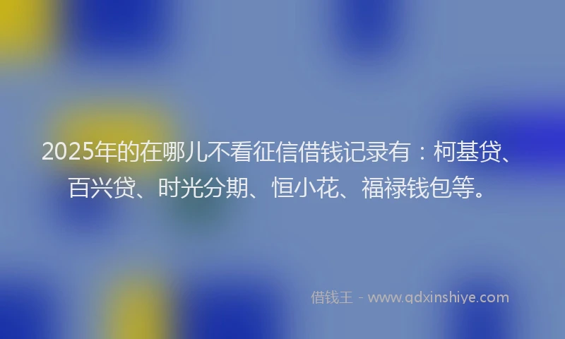 2025年的在哪儿不看征信借钱记录有：柯基贷、百兴贷、时光分期、恒小花、福禄钱包等。