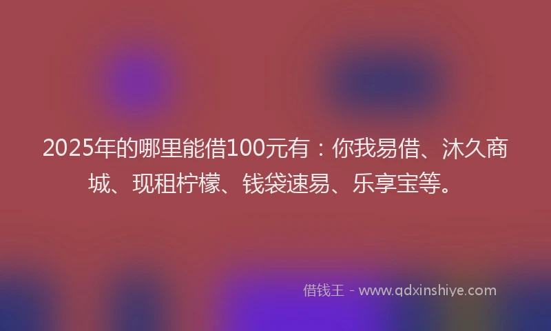 2025年的哪里能借100元有：你我易借、沐久商城、现租柠檬、钱袋速易、乐享宝等。