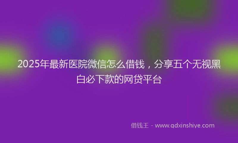 2025年最新医院微信怎么借钱，分享五个无视黑白必下款的网贷平台