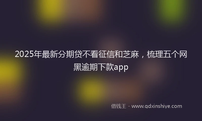 2025年最新分期贷不看征信和芝麻，梳理五个网黑逾期下款app